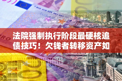 济南法院强制执行阶段最硬核追债技巧！欠钱者转移资产如何破解？