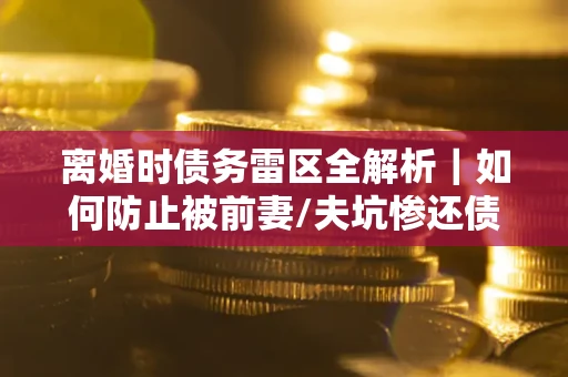 济南离婚时债务雷区全解析｜如何防止被前妻/夫坑惨还债？